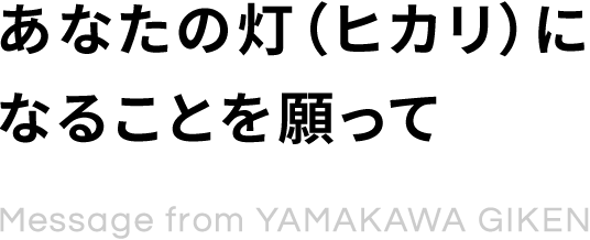 あなたの灯（ヒカリ）になることを願って Message from YAMAKAWA GIKEN